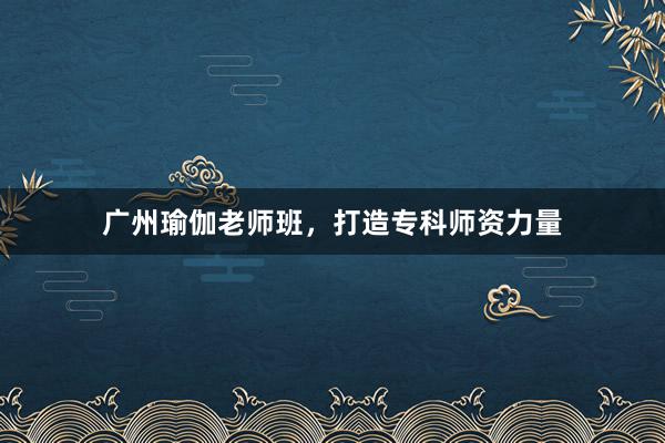 广州瑜伽老师班，打造专科师资力量